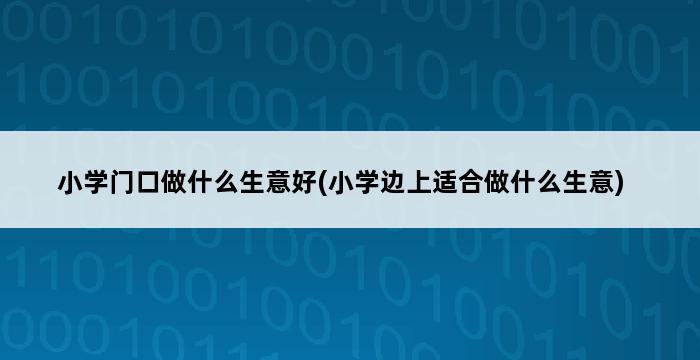 小学门口做什么生意好(小学边上适合做什么生意) 