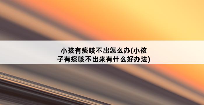 小孩有痰咳不出怎么办(小孩子有痰咳不出来有什么好办法) 