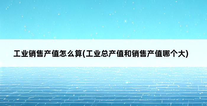 工业销售产值怎么算(工业总产值和销售产值哪个大) 