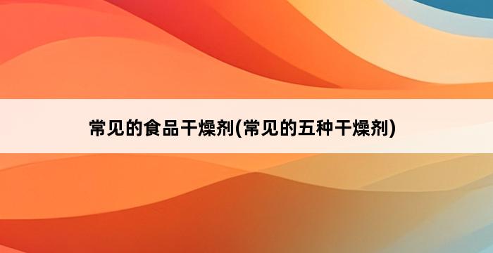 常见的食品干燥剂(常见的五种干燥剂) 