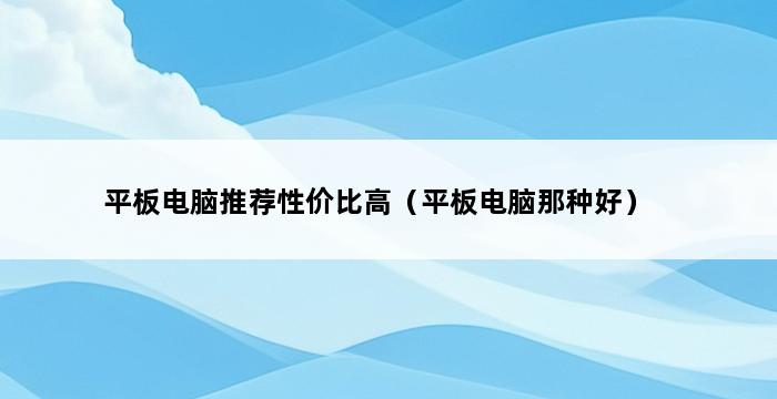 平板电脑推荐性价比高（平板电脑那种好） 