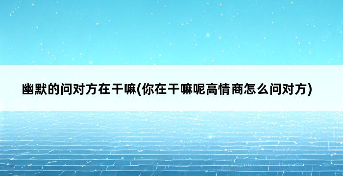 幽默的问对方在干嘛(你在干嘛呢高情商怎么问对方) 