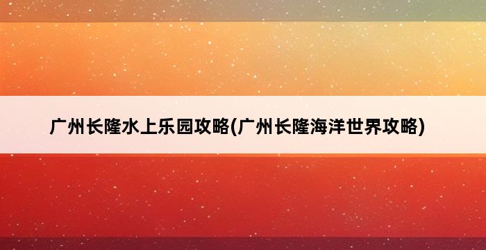 广州长隆水上乐园攻略(广州长隆海洋世界攻略) 