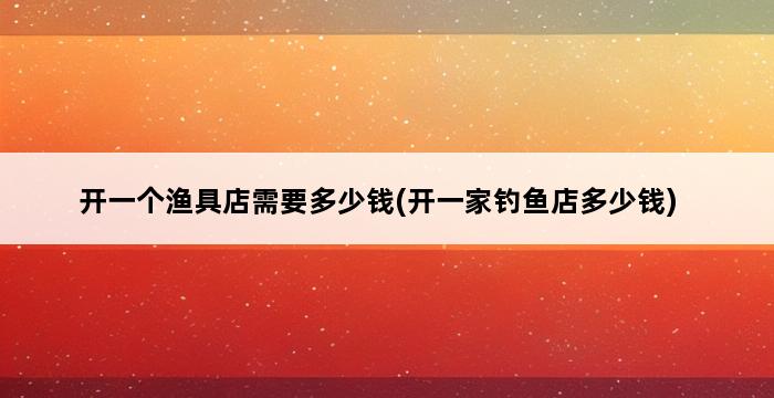 开一个渔具店需要多少钱(开一家钓鱼店多少钱) 