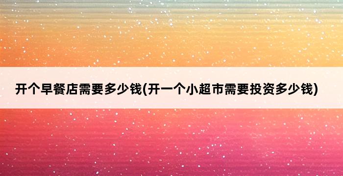 开个早餐店需要多少钱(开一个小超市需要投资多少钱) 