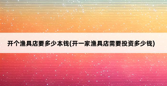 开个渔具店要多少本钱(开一家渔具店需要投资多少钱) 