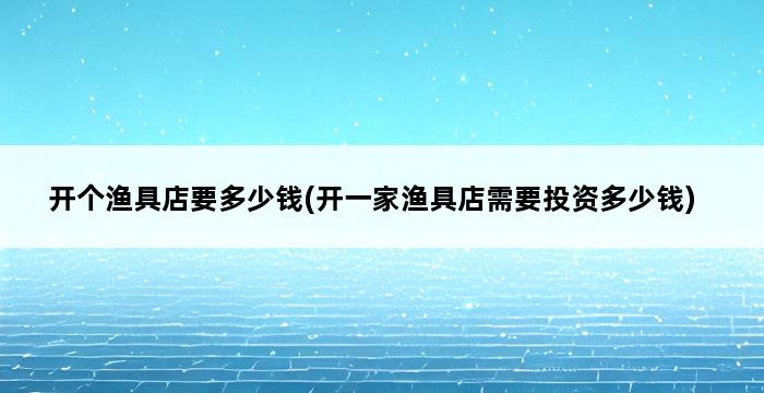 开个渔具店要多少钱(开一家渔具店需要投资多少钱) 