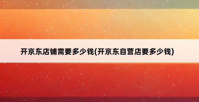 开京东店铺需要多少钱(开京东自营店要多少钱) 