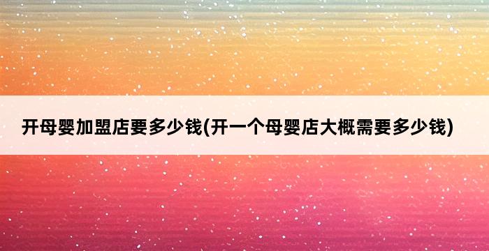 开母婴加盟店要多少钱(开一个母婴店大概需要多少钱) 