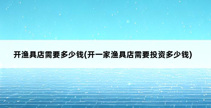 开渔具店需要多少钱(开一家渔具店需要投资多少钱) 