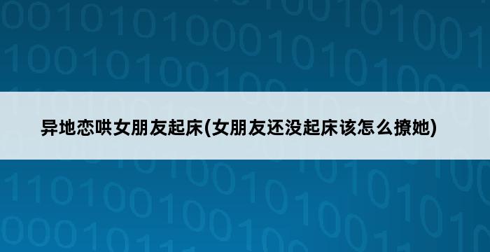 异地恋哄女朋友起床(女朋友还没起床该怎么撩她) 