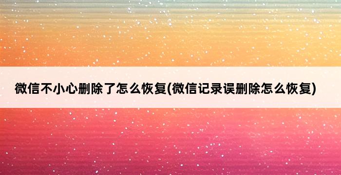 微信不小心删除了怎么恢复(微信记录误删除怎么恢复) 