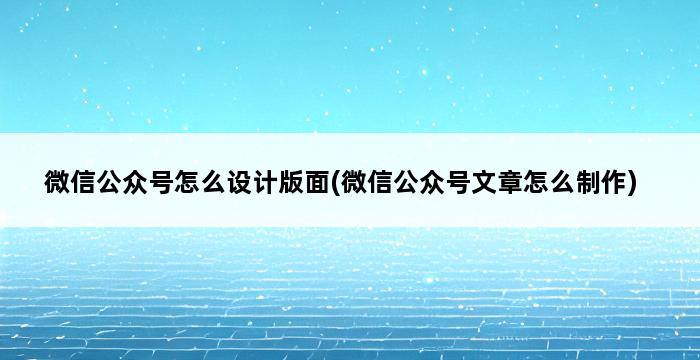 微信公众号怎么设计版面(微信公众号文章怎么制作) 