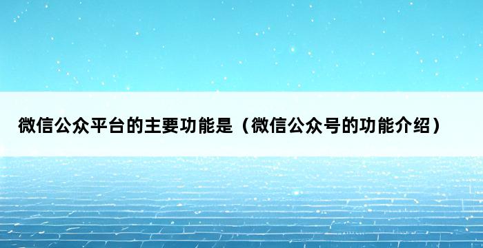 微信公众平台的主要功能是（微信公众号的功能介绍） 