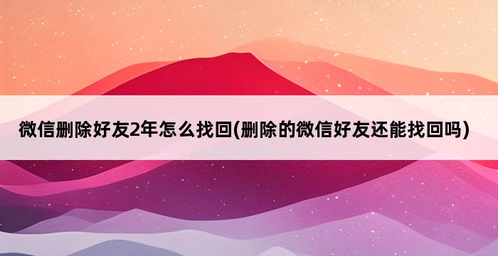 微信删除好友2年怎么找回(删除的微信好友还能找回吗) 