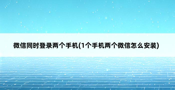 微信同时登录两个手机(1个手机两个微信怎么安装) 