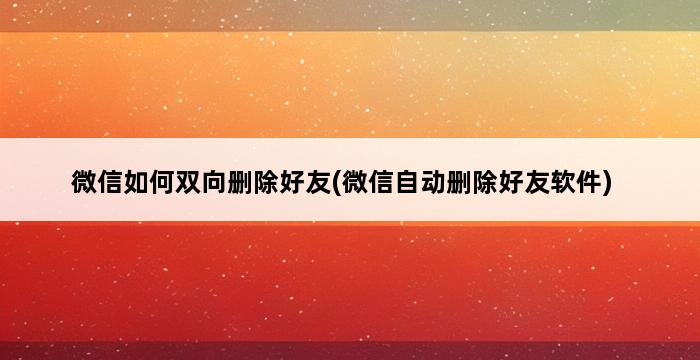 微信如何双向删除好友(微信自动删除好友软件) 