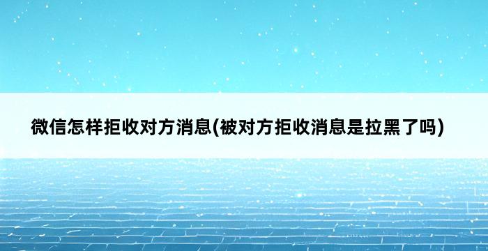 微信怎样拒收对方消息(被对方拒收消息是拉黑了吗) 