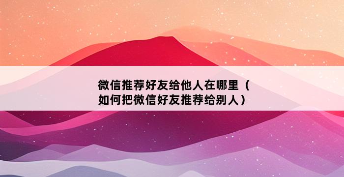 微信推荐好友给他人在哪里（如何把微信好友推荐给别人） 