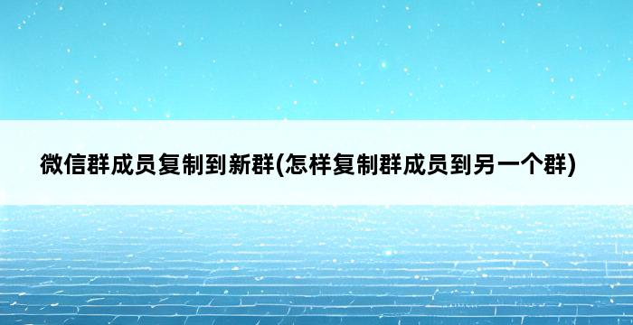 微信群成员复制到新群(怎样复制群成员到另一个群) 