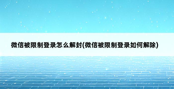 微信被限制登录怎么解封(微信被限制登录如何解除) 