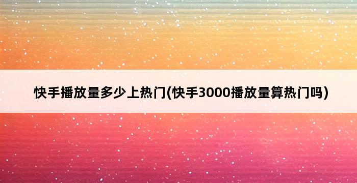 快手播放量多少上热门(快手3000播放量算热门吗) 