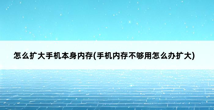 怎么扩大手机本身内存(手机内存不够用怎么办扩大) 