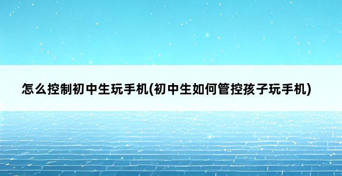 怎么控制初中生玩手机(初中生如何管控孩子玩手机) 