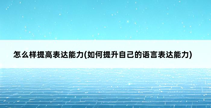 怎么样提高表达能力(如何提升自己的语言表达能力) 