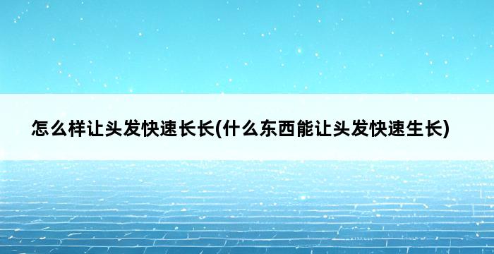 怎么样让头发快速长长(什么东西能让头发快速生长) 