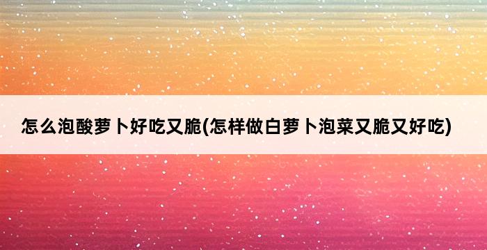 怎么泡酸萝卜好吃又脆(怎样做白萝卜泡菜又脆又好吃) 