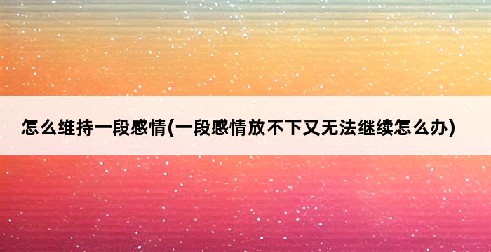 怎么维持一段感情(一段感情放不下又无法继续怎么办) 