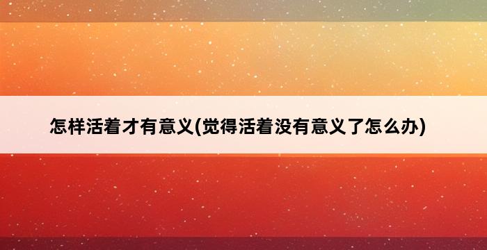 怎样活着才有意义(觉得活着没有意义了怎么办) 