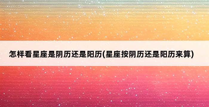 怎样看星座是阴历还是阳历(星座按阴历还是阳历来算) 