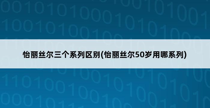 怡丽丝尔三个系列区别(怡丽丝尔50岁用哪系列) 