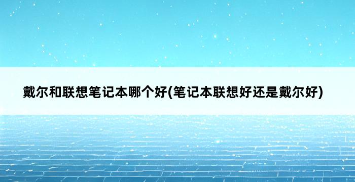 戴尔和联想笔记本哪个好(笔记本联想好还是戴尔好) 