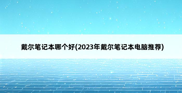 戴尔笔记本哪个好(2023年戴尔笔记本电脑推荐) 