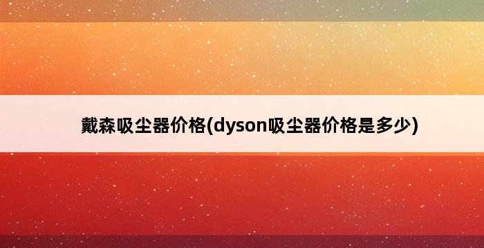 戴森吸尘器价格(dyson吸尘器价格是多少) 