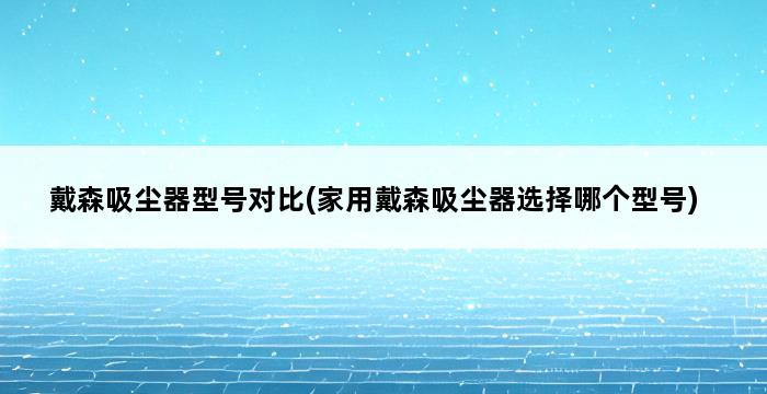 戴森吸尘器型号对比(家用戴森吸尘器选择哪个型号) 