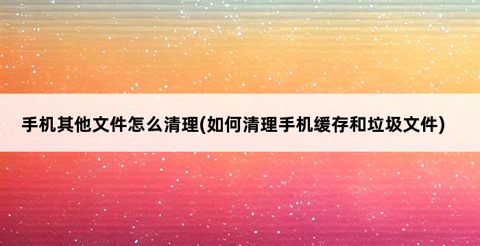 手机其他文件怎么清理(如何清理手机缓存和垃圾文件) 