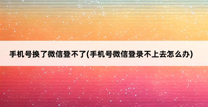 手机号换了微信登不了(手机号微信登录不上去怎么办) 