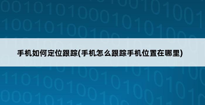 手机如何定位跟踪(手机怎么跟踪手机位置在哪里) 