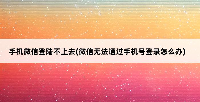 手机微信登陆不上去(微信无法通过手机号登录怎么办) 