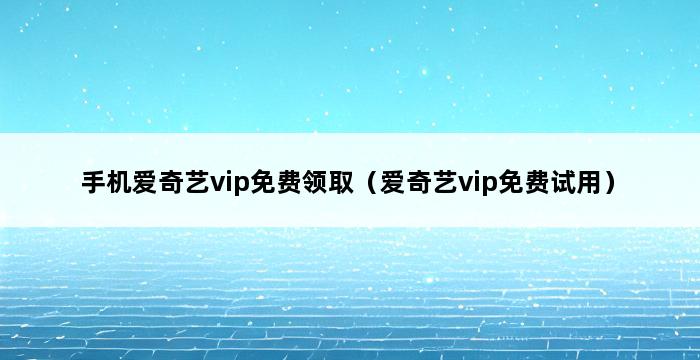 手机爱奇艺vip免费领取（爱奇艺vip免费试用） 