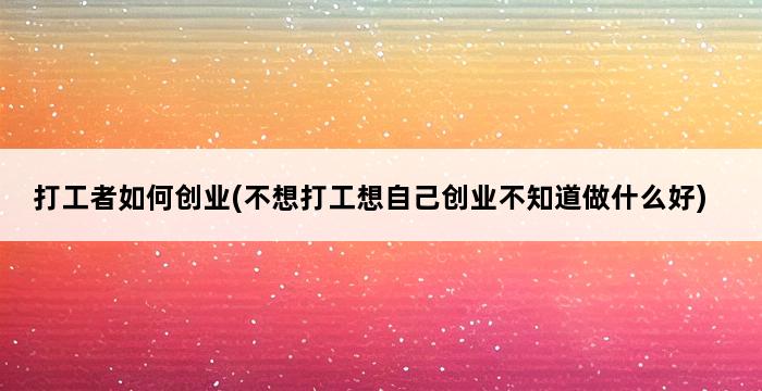 打工者如何创业(不想打工想自己创业不知道做什么好) 