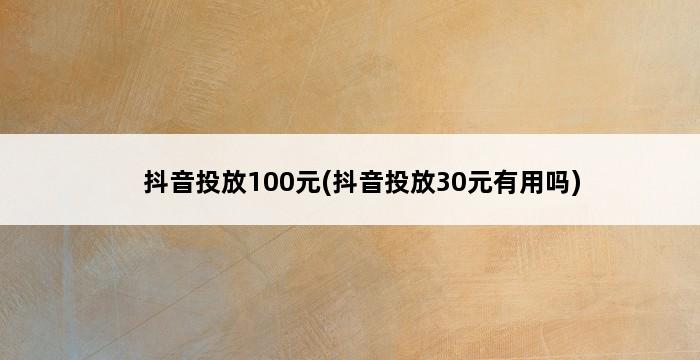 抖音投放100元(抖音投放30元有用吗) 