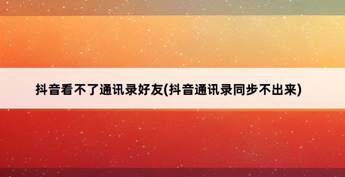 抖音看不了通讯录好友(抖音通讯录同步不出来) 