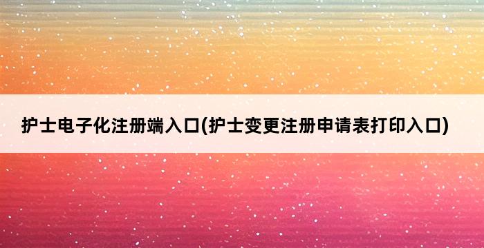 护士电子化注册端入口(护士变更注册申请表打印入口) 