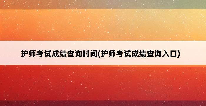 护师考试成绩查询时间(护师考试成绩查询入口) 