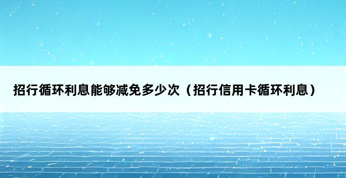 招行循环利息能够减免多少次（招行信用卡循环利息） 